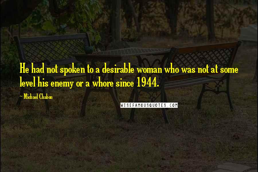 Michael Chabon Quotes: He had not spoken to a desirable woman who was not at some level his enemy or a whore since 1944.