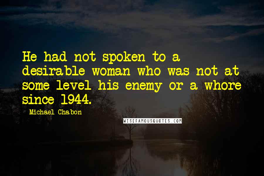 Michael Chabon Quotes: He had not spoken to a desirable woman who was not at some level his enemy or a whore since 1944.