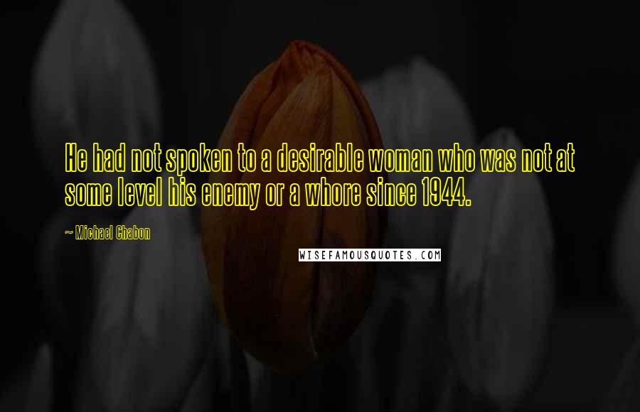 Michael Chabon Quotes: He had not spoken to a desirable woman who was not at some level his enemy or a whore since 1944.