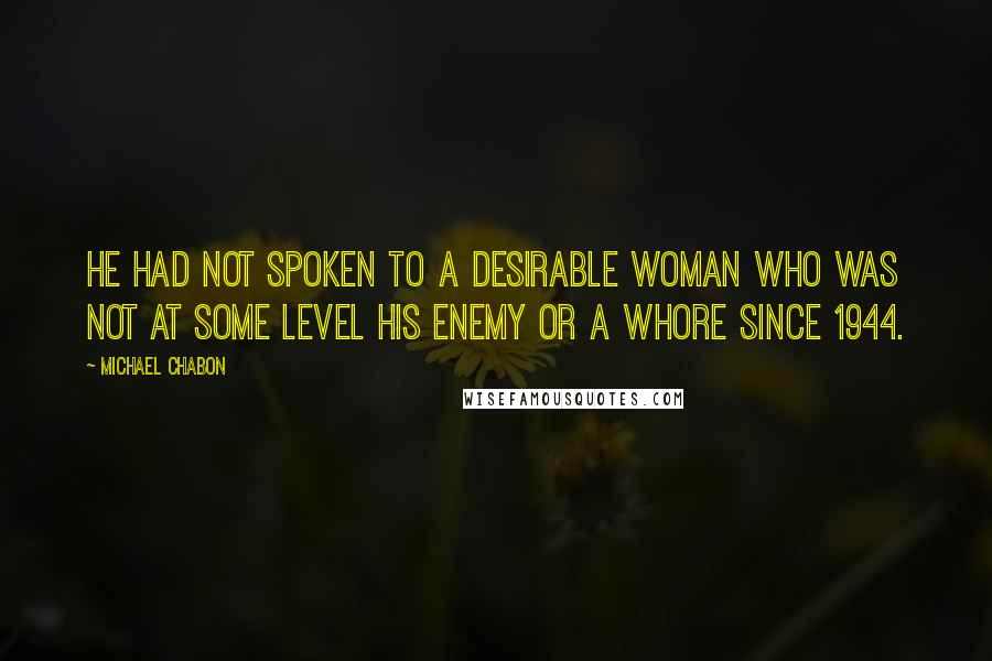 Michael Chabon Quotes: He had not spoken to a desirable woman who was not at some level his enemy or a whore since 1944.