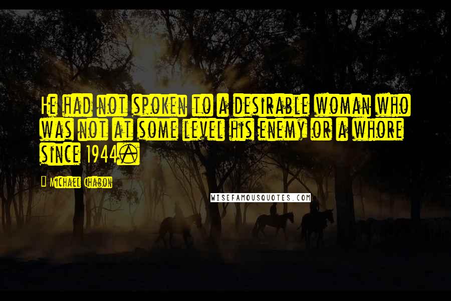 Michael Chabon Quotes: He had not spoken to a desirable woman who was not at some level his enemy or a whore since 1944.