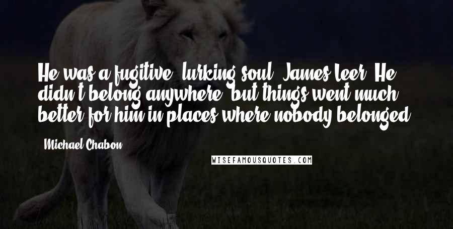 Michael Chabon Quotes: He was a fugitive, lurking soul, James Leer. He didn't belong anywhere, but things went much better for him in places where nobody belonged.