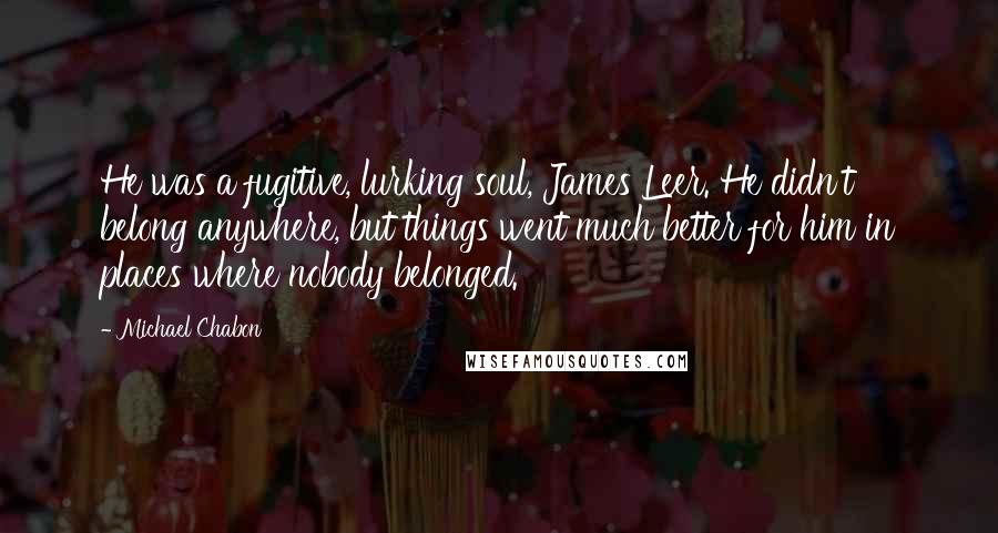 Michael Chabon Quotes: He was a fugitive, lurking soul, James Leer. He didn't belong anywhere, but things went much better for him in places where nobody belonged.