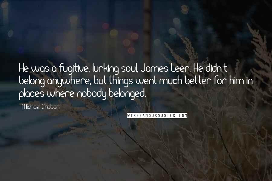 Michael Chabon Quotes: He was a fugitive, lurking soul, James Leer. He didn't belong anywhere, but things went much better for him in places where nobody belonged.