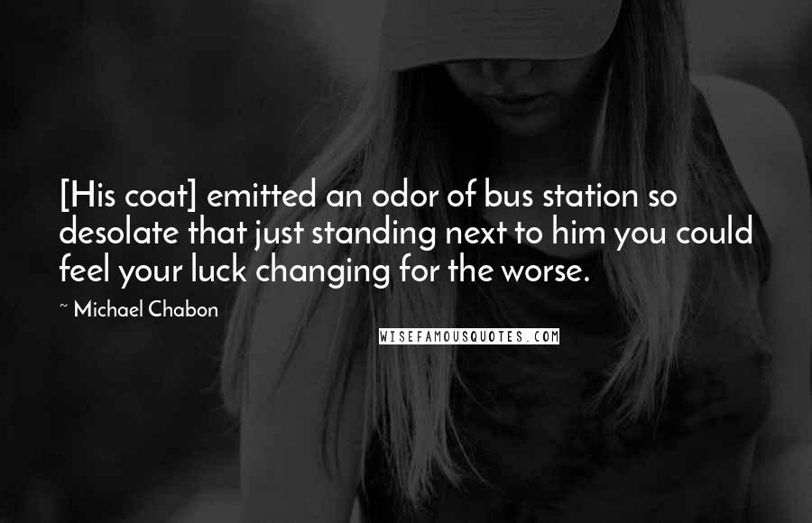 Michael Chabon Quotes: [His coat] emitted an odor of bus station so desolate that just standing next to him you could feel your luck changing for the worse.