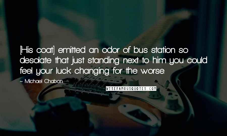Michael Chabon Quotes: [His coat] emitted an odor of bus station so desolate that just standing next to him you could feel your luck changing for the worse.