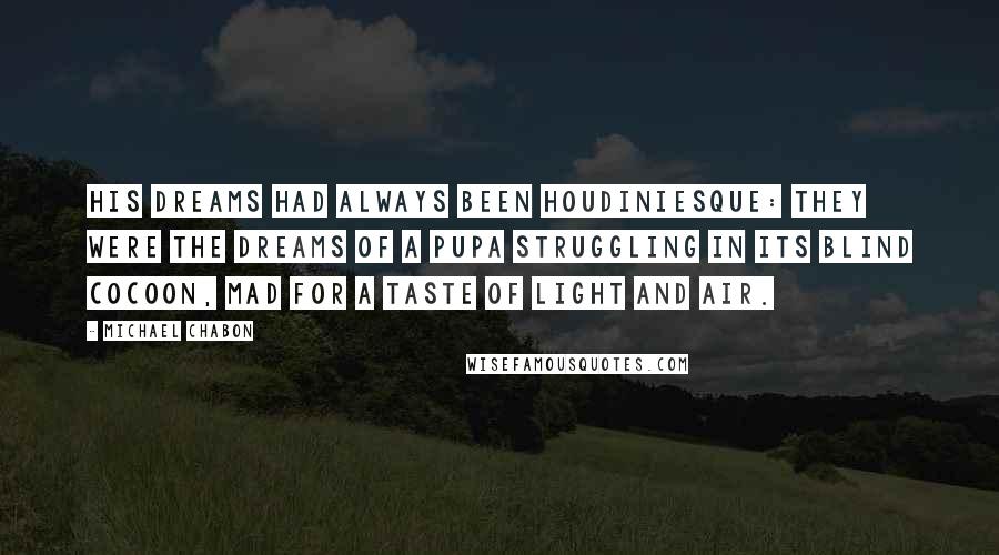 Michael Chabon Quotes: His dreams had always been Houdiniesque: they were the dreams of a pupa struggling in its blind cocoon, mad for a taste of light and air.