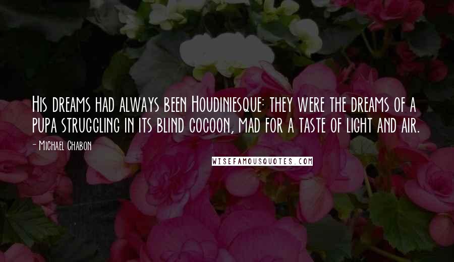 Michael Chabon Quotes: His dreams had always been Houdiniesque: they were the dreams of a pupa struggling in its blind cocoon, mad for a taste of light and air.