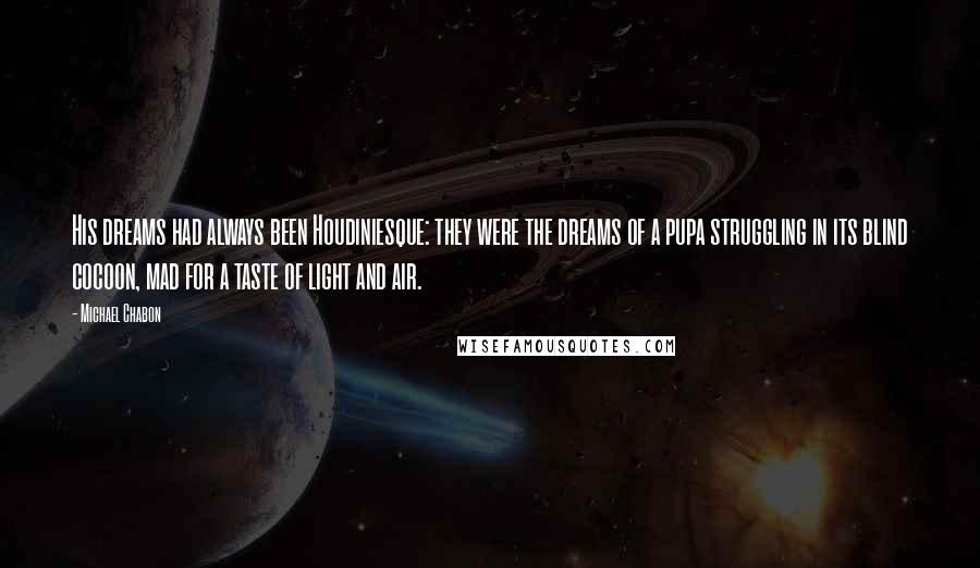 Michael Chabon Quotes: His dreams had always been Houdiniesque: they were the dreams of a pupa struggling in its blind cocoon, mad for a taste of light and air.