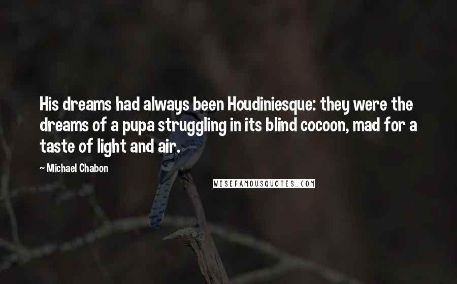 Michael Chabon Quotes: His dreams had always been Houdiniesque: they were the dreams of a pupa struggling in its blind cocoon, mad for a taste of light and air.