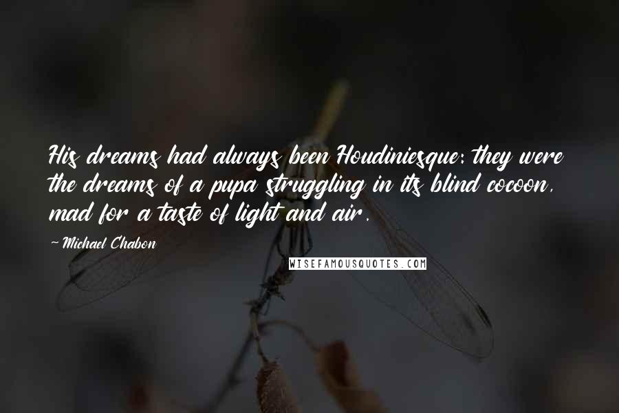 Michael Chabon Quotes: His dreams had always been Houdiniesque: they were the dreams of a pupa struggling in its blind cocoon, mad for a taste of light and air.