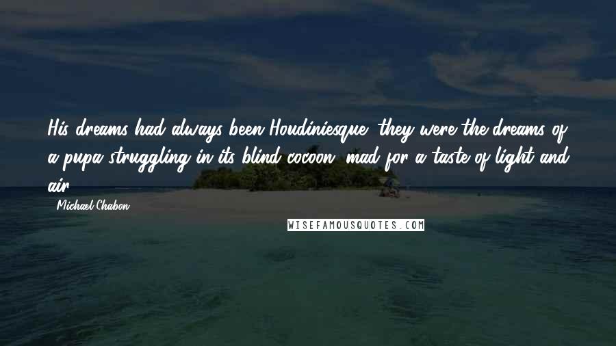 Michael Chabon Quotes: His dreams had always been Houdiniesque: they were the dreams of a pupa struggling in its blind cocoon, mad for a taste of light and air.