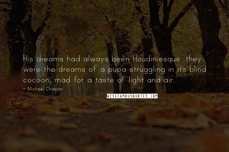 Michael Chabon Quotes: His dreams had always been Houdiniesque: they were the dreams of a pupa struggling in its blind cocoon, mad for a taste of light and air.