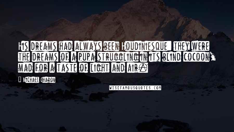 Michael Chabon Quotes: His dreams had always been Houdiniesque: they were the dreams of a pupa struggling in its blind cocoon, mad for a taste of light and air.