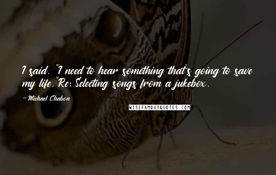 Michael Chabon Quotes: I said, "I need to hear something that's going to save my life."Re: Selecting songs from a jukebox.