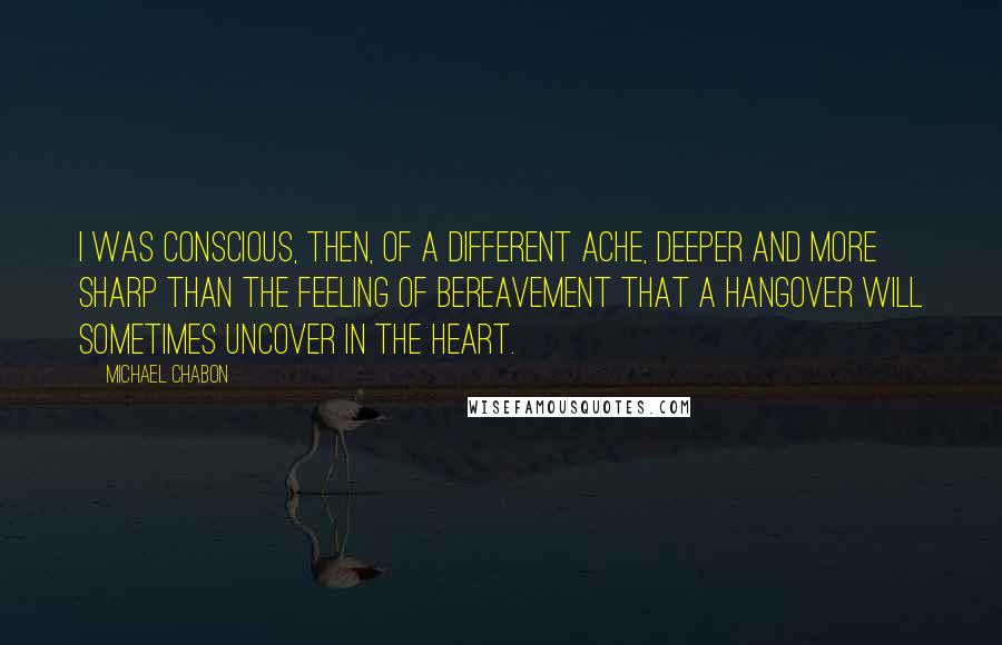 Michael Chabon Quotes: I was conscious, then, of a different ache, deeper and more sharp than the feeling of bereavement that a hangover will sometimes uncover in the heart.