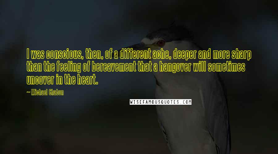 Michael Chabon Quotes: I was conscious, then, of a different ache, deeper and more sharp than the feeling of bereavement that a hangover will sometimes uncover in the heart.