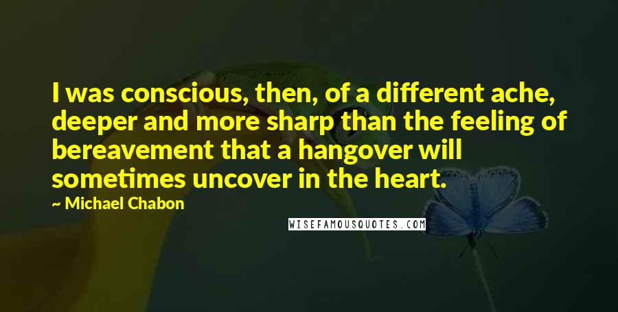 Michael Chabon Quotes: I was conscious, then, of a different ache, deeper and more sharp than the feeling of bereavement that a hangover will sometimes uncover in the heart.