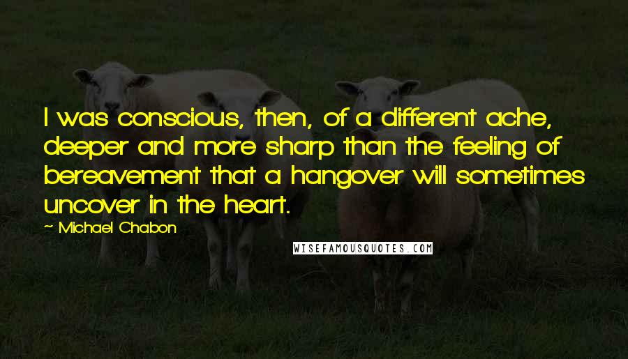 Michael Chabon Quotes: I was conscious, then, of a different ache, deeper and more sharp than the feeling of bereavement that a hangover will sometimes uncover in the heart.