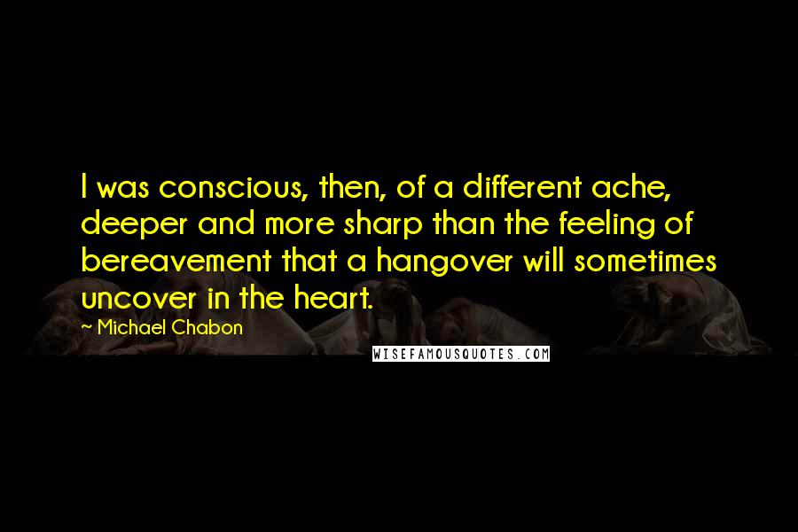 Michael Chabon Quotes: I was conscious, then, of a different ache, deeper and more sharp than the feeling of bereavement that a hangover will sometimes uncover in the heart.