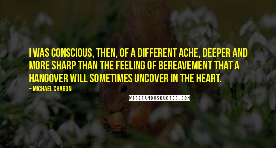 Michael Chabon Quotes: I was conscious, then, of a different ache, deeper and more sharp than the feeling of bereavement that a hangover will sometimes uncover in the heart.