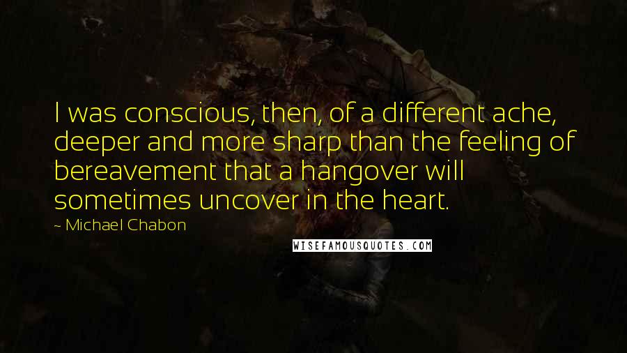 Michael Chabon Quotes: I was conscious, then, of a different ache, deeper and more sharp than the feeling of bereavement that a hangover will sometimes uncover in the heart.