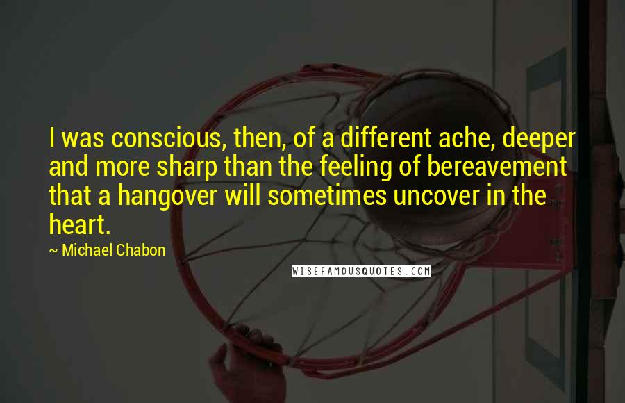 Michael Chabon Quotes: I was conscious, then, of a different ache, deeper and more sharp than the feeling of bereavement that a hangover will sometimes uncover in the heart.