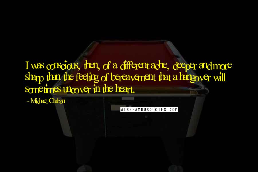 Michael Chabon Quotes: I was conscious, then, of a different ache, deeper and more sharp than the feeling of bereavement that a hangover will sometimes uncover in the heart.