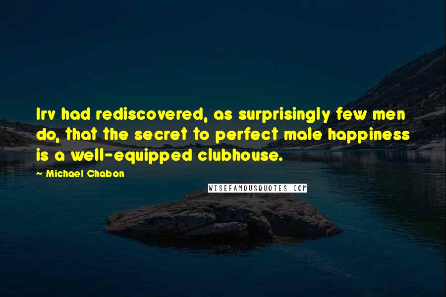 Michael Chabon Quotes: Irv had rediscovered, as surprisingly few men do, that the secret to perfect male happiness is a well-equipped clubhouse.
