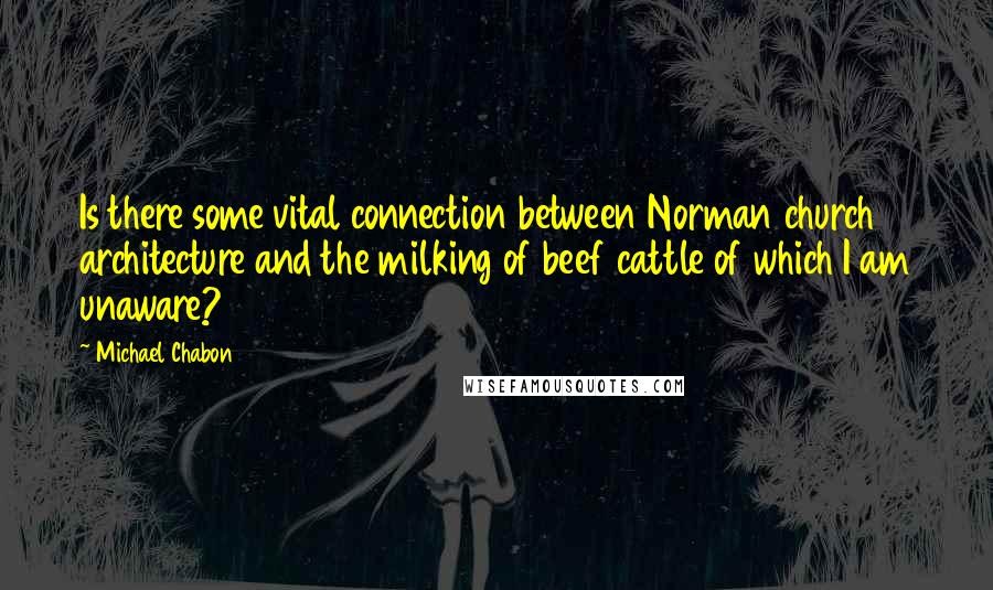 Michael Chabon Quotes: Is there some vital connection between Norman church architecture and the milking of beef cattle of which I am unaware?
