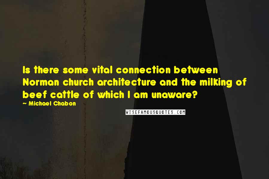 Michael Chabon Quotes: Is there some vital connection between Norman church architecture and the milking of beef cattle of which I am unaware?