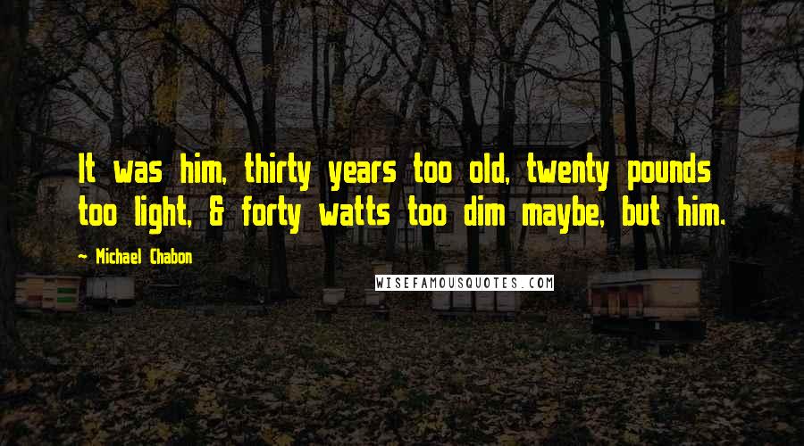Michael Chabon Quotes: It was him, thirty years too old, twenty pounds too light, & forty watts too dim maybe, but him.