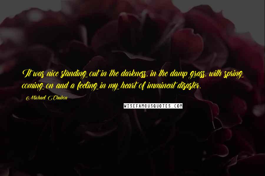 Michael Chabon Quotes: It was nice standing out in the darkness, in the damp grass, with spring coming on and a feeling in my heart of imminent disaster.