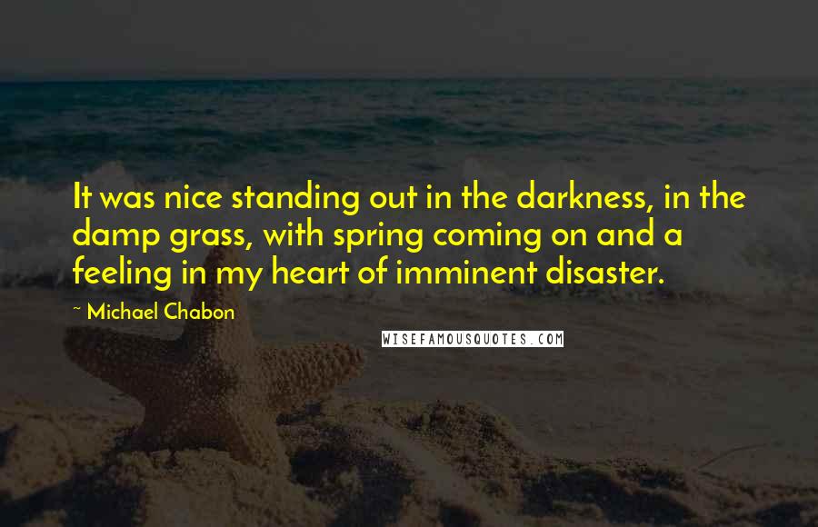 Michael Chabon Quotes: It was nice standing out in the darkness, in the damp grass, with spring coming on and a feeling in my heart of imminent disaster.