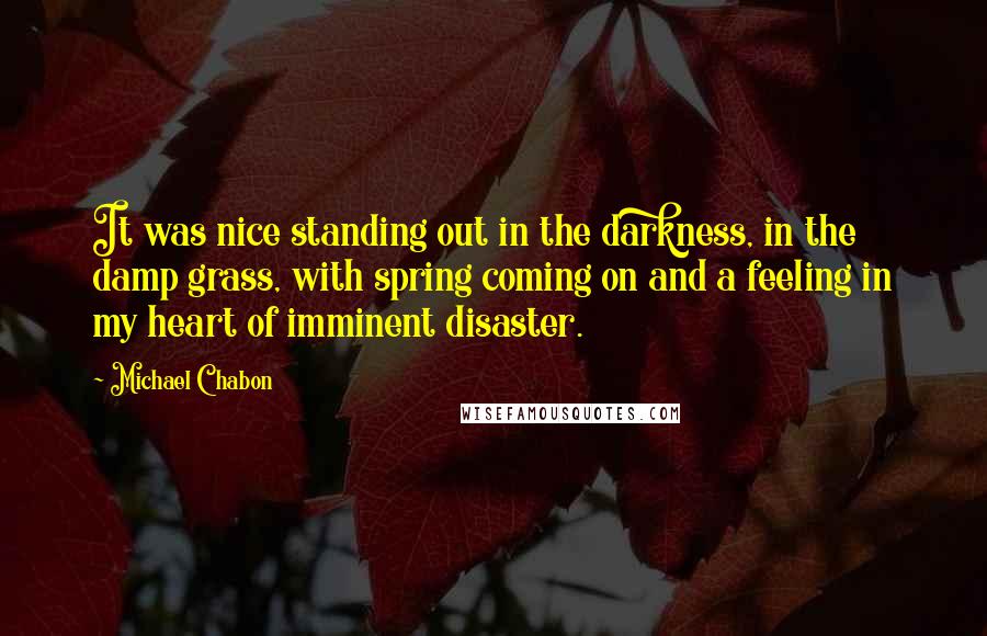 Michael Chabon Quotes: It was nice standing out in the darkness, in the damp grass, with spring coming on and a feeling in my heart of imminent disaster.