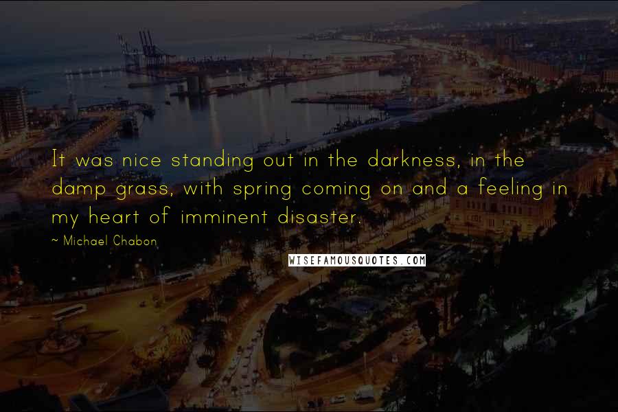Michael Chabon Quotes: It was nice standing out in the darkness, in the damp grass, with spring coming on and a feeling in my heart of imminent disaster.