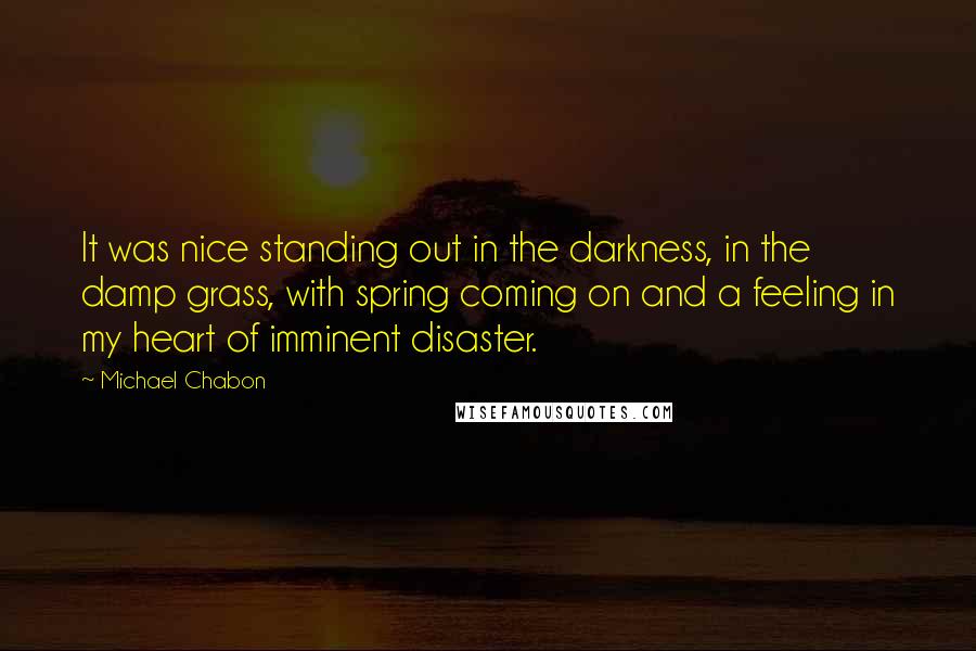 Michael Chabon Quotes: It was nice standing out in the darkness, in the damp grass, with spring coming on and a feeling in my heart of imminent disaster.