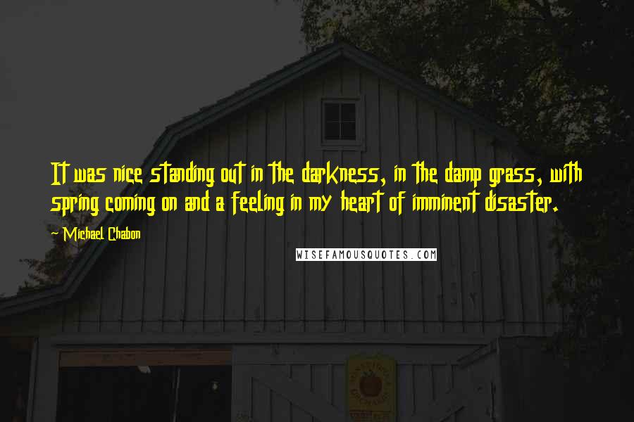 Michael Chabon Quotes: It was nice standing out in the darkness, in the damp grass, with spring coming on and a feeling in my heart of imminent disaster.