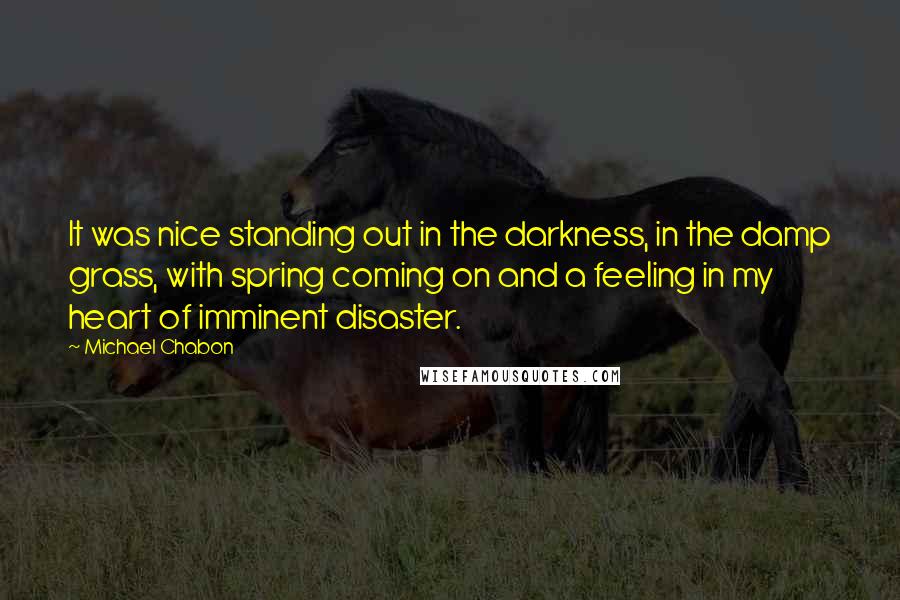 Michael Chabon Quotes: It was nice standing out in the darkness, in the damp grass, with spring coming on and a feeling in my heart of imminent disaster.