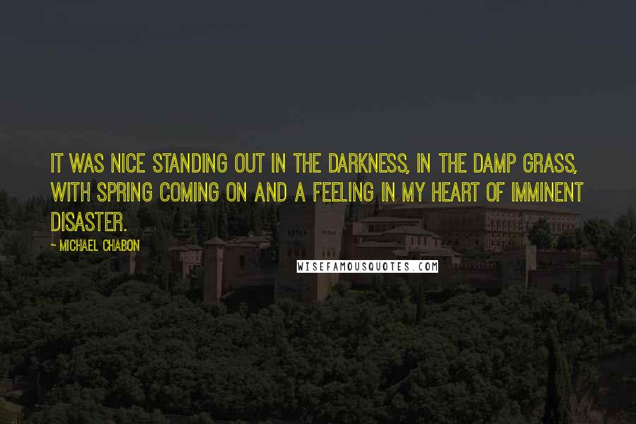 Michael Chabon Quotes: It was nice standing out in the darkness, in the damp grass, with spring coming on and a feeling in my heart of imminent disaster.