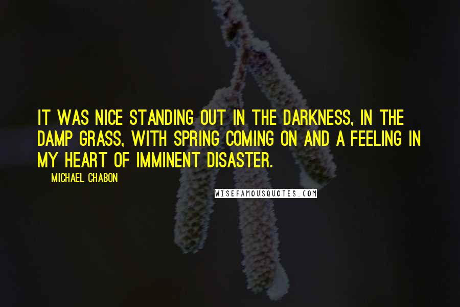 Michael Chabon Quotes: It was nice standing out in the darkness, in the damp grass, with spring coming on and a feeling in my heart of imminent disaster.