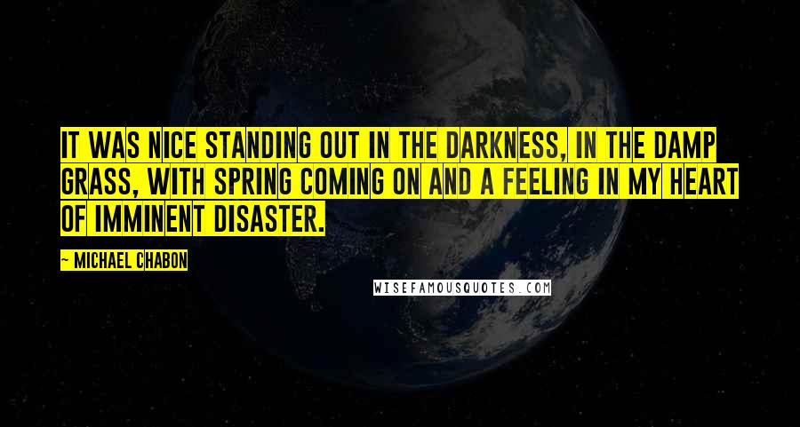 Michael Chabon Quotes: It was nice standing out in the darkness, in the damp grass, with spring coming on and a feeling in my heart of imminent disaster.