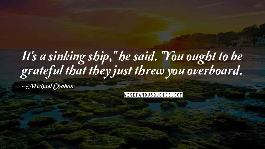 Michael Chabon Quotes: It's a sinking ship," he said. "You ought to be grateful that they just threw you overboard.