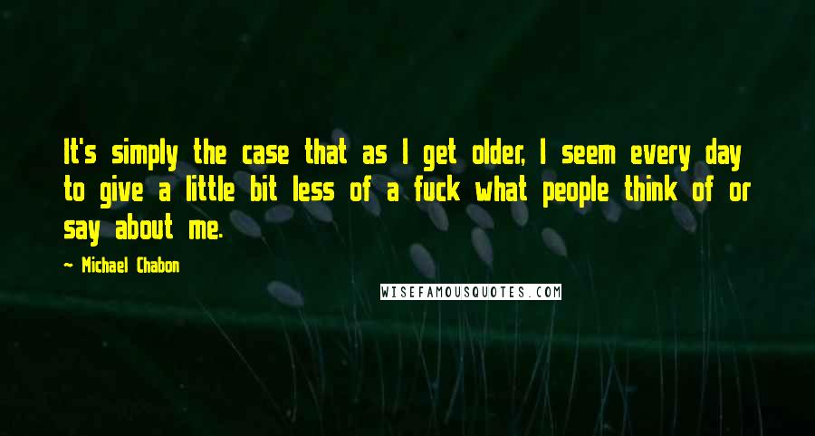 Michael Chabon Quotes: It's simply the case that as I get older, I seem every day to give a little bit less of a fuck what people think of or say about me.