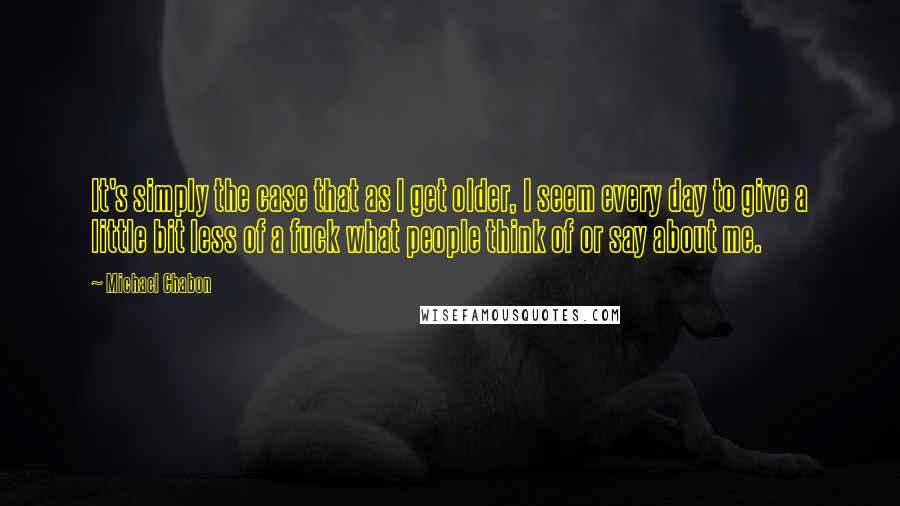 Michael Chabon Quotes: It's simply the case that as I get older, I seem every day to give a little bit less of a fuck what people think of or say about me.