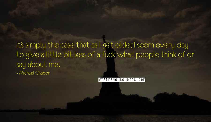 Michael Chabon Quotes: It's simply the case that as I get older, I seem every day to give a little bit less of a fuck what people think of or say about me.