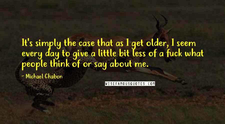 Michael Chabon Quotes: It's simply the case that as I get older, I seem every day to give a little bit less of a fuck what people think of or say about me.