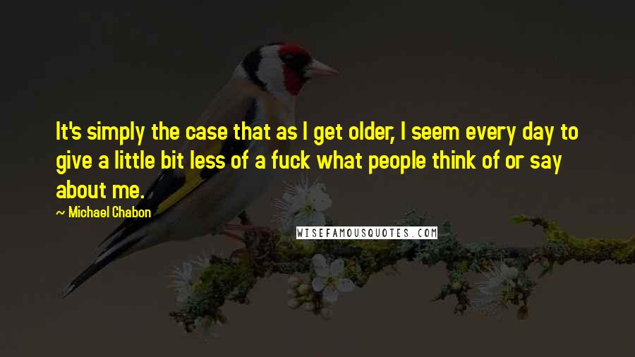 Michael Chabon Quotes: It's simply the case that as I get older, I seem every day to give a little bit less of a fuck what people think of or say about me.