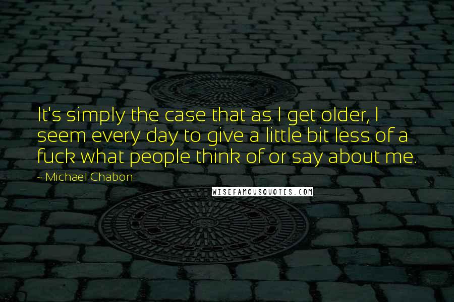 Michael Chabon Quotes: It's simply the case that as I get older, I seem every day to give a little bit less of a fuck what people think of or say about me.