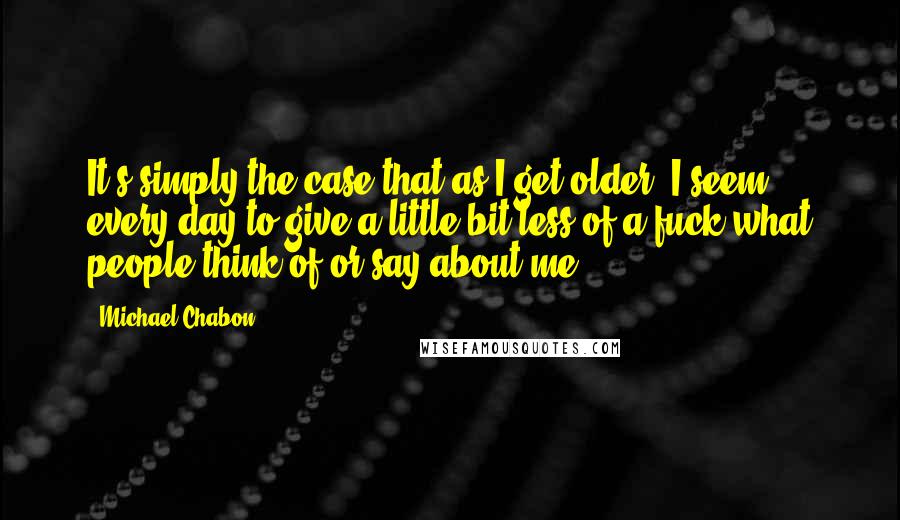 Michael Chabon Quotes: It's simply the case that as I get older, I seem every day to give a little bit less of a fuck what people think of or say about me.